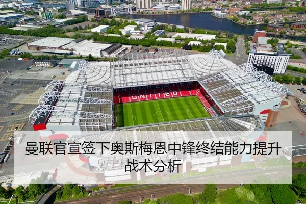 曼联官宣签下奥斯梅恩中锋终结能力提升战术分析