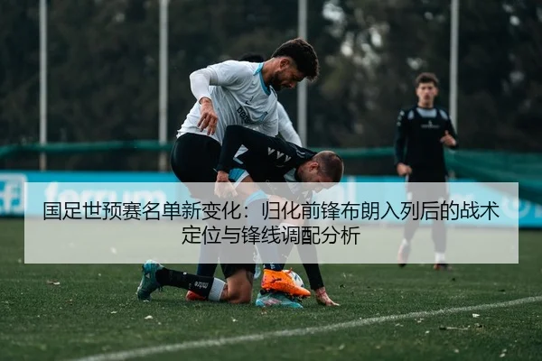国足世预赛名单新变化：归化前锋布朗入列后的战术定位与锋线调配分析