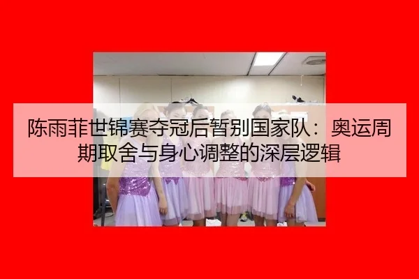 陈雨菲世锦赛夺冠后暂别国家队：奥运周期取舍与身心调整的深层逻辑